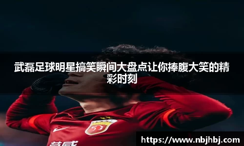 武磊足球明星搞笑瞬间大盘点让你捧腹大笑的精彩时刻