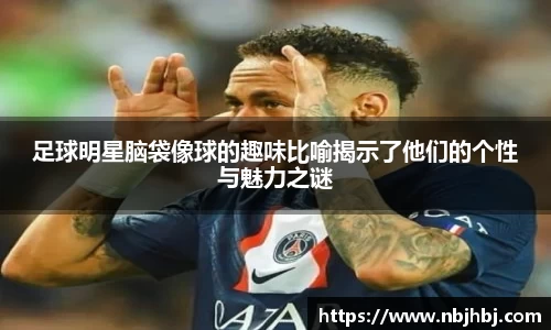 足球明星脑袋像球的趣味比喻揭示了他们的个性与魅力之谜